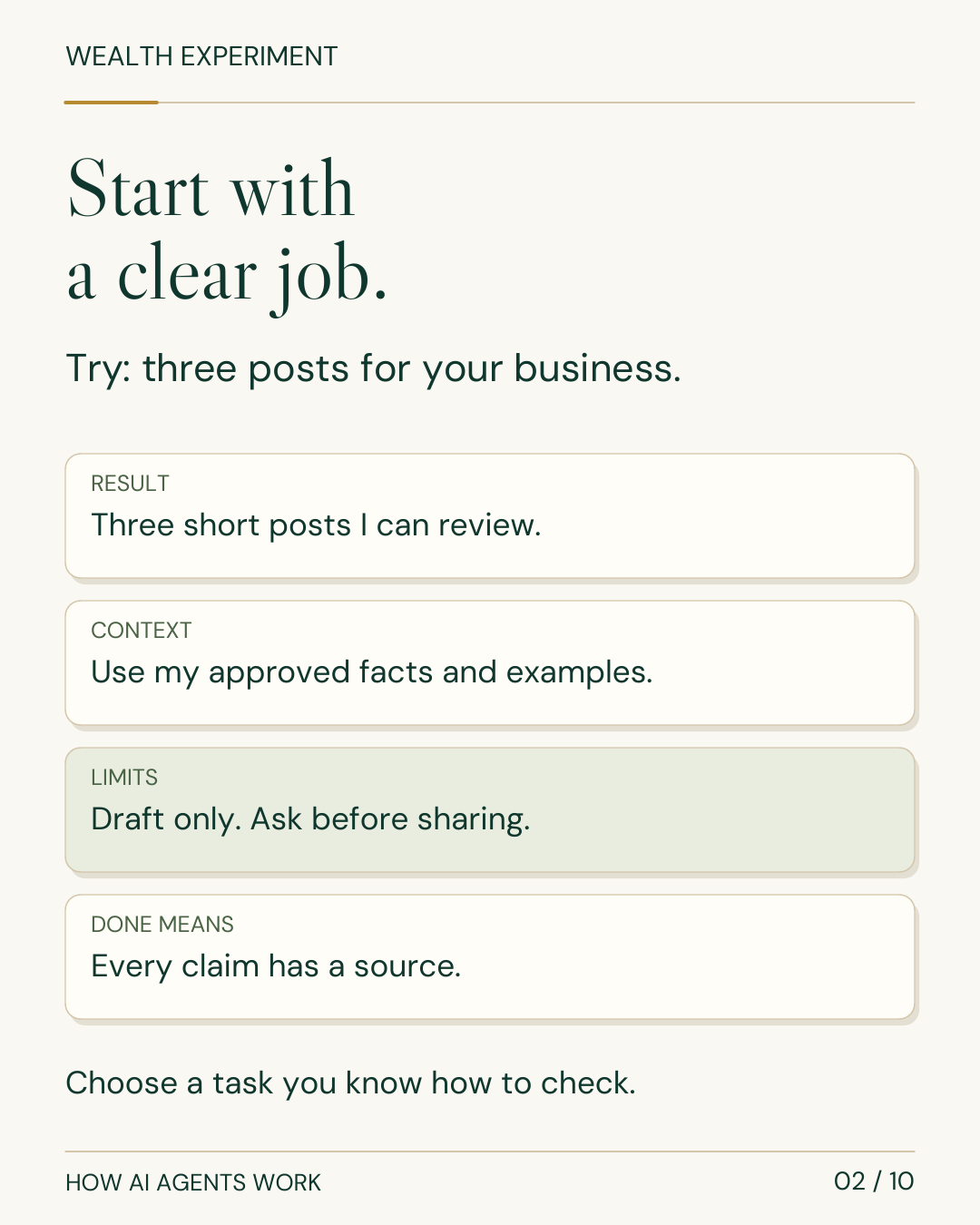 WEALTH EXPERIMENT HOW AI AGENTS WORK 02 / 10 Start with a clear job. Try: three posts for your business. RESULT Three short posts I can review. CONTEXT Use my approved facts and examples. LIMITS Draft only. Ask before sharing. DONE MEANS Every claim has a source. Choose a task you know how to check.