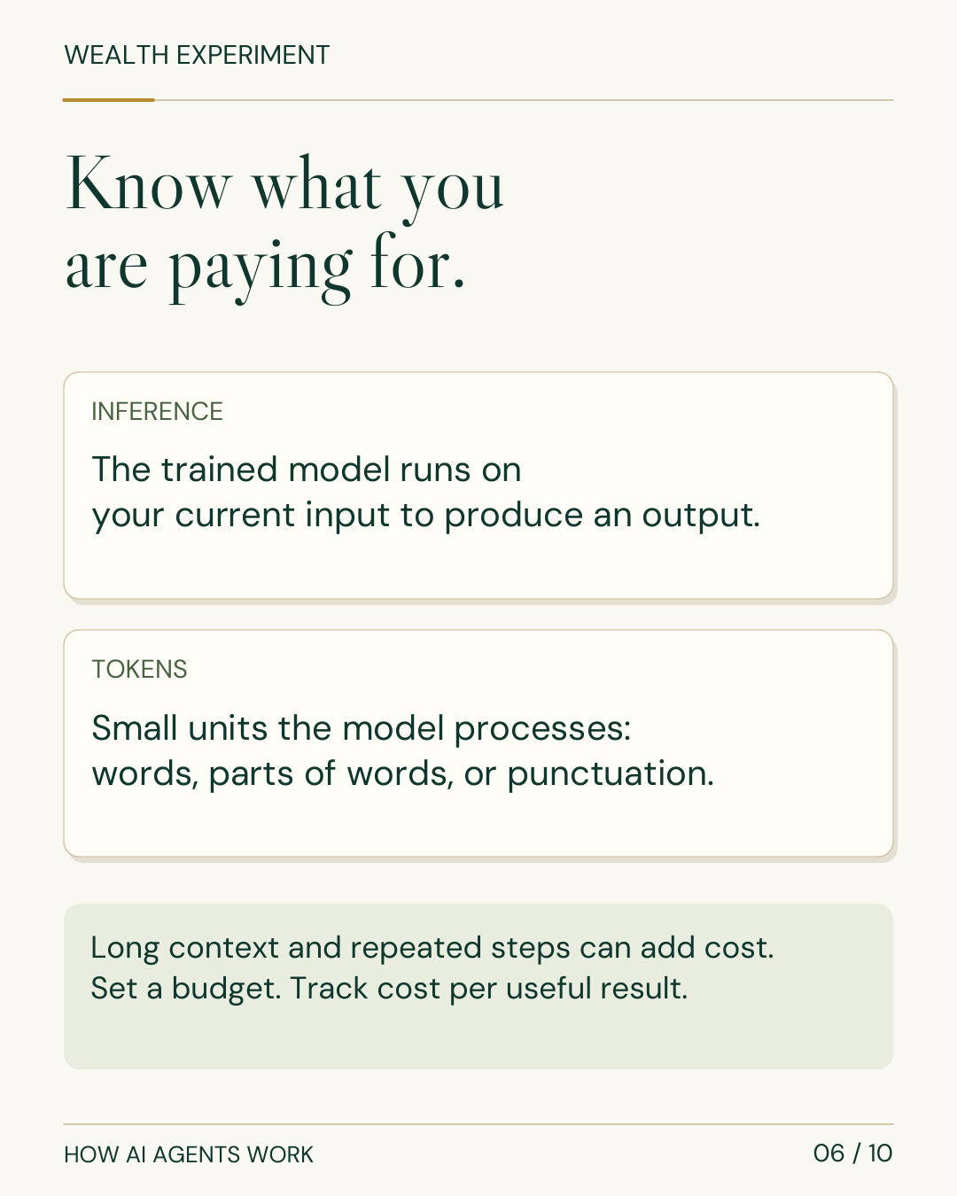 WEALTH EXPERIMENT HOW AI AGENTS WORK 06 / 10 Know what you are paying for. INFERENCE The trained model runs on your current input to produce an output. TOKENS Small units the model processes: words, parts of words, or punctuation. Long context and repeated steps can add cost. Set a budget. Track cost per useful result.